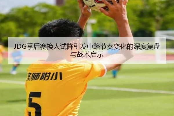 JDG季后赛换人试阵引发中路节奏变化的深度复盘与战术启示 - MilanSports