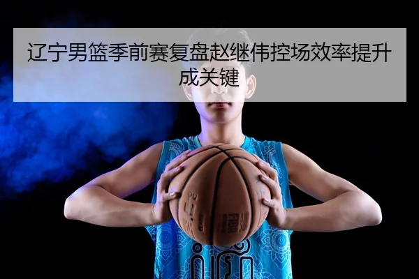 辽宁男篮季前赛复盘赵继伟控场效率提升成关键 | MilanSports